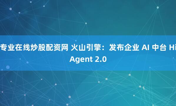 专业在线炒股配资网 火山引擎：发布企业 AI 中台 HiAgent 2.0