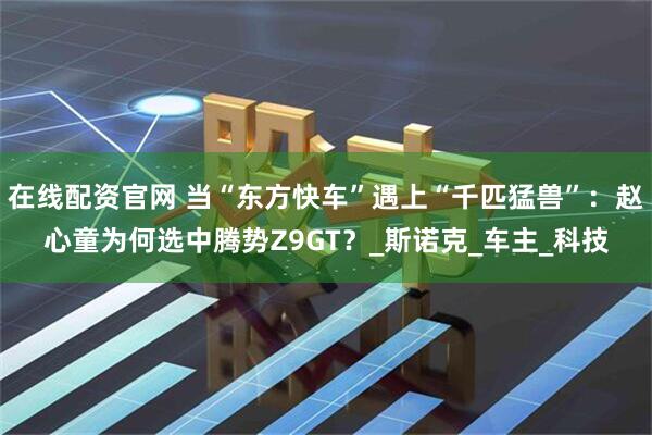 在线配资官网 当“东方快车”遇上“千匹猛兽”：赵心童为何选中腾势Z9GT？_斯诺克_车主_科技