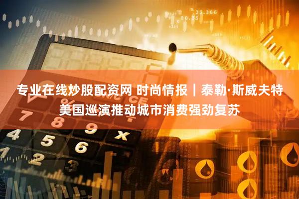 专业在线炒股配资网 时尚情报｜泰勒·斯威夫特美国巡演推动城市消费强劲复苏