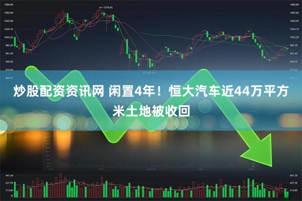 炒股配资资讯网 闲置4年！恒大汽车近44万平方米土地被收回