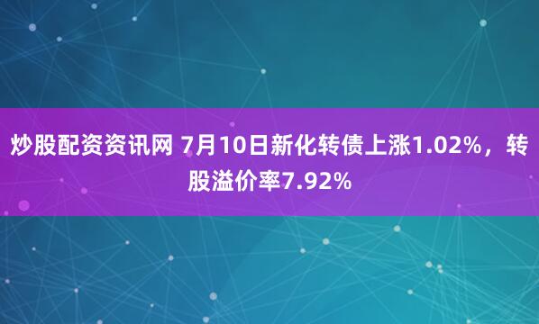 炒股配资资讯网 7月10日新化转债上涨1.02%，转股溢价率7.92%