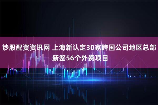 炒股配资资讯网 上海新认定30家跨国公司地区总部 新签56个外资项目