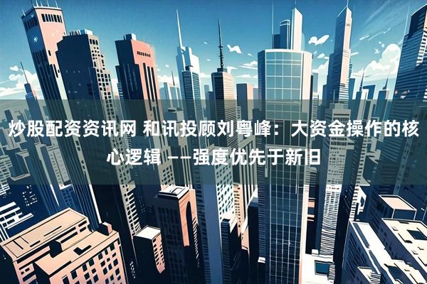 炒股配资资讯网 和讯投顾刘粤峰：大资金操作的核心逻辑 ——强度优先于新旧