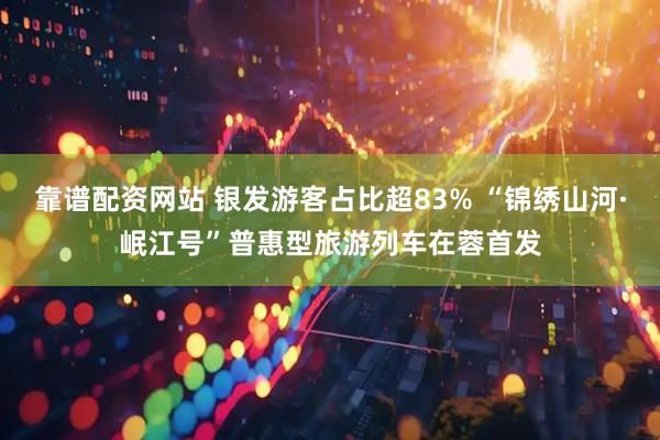 靠谱配资网站 银发游客占比超83% “锦绣山河·岷江号”普惠型旅游列车在蓉首发