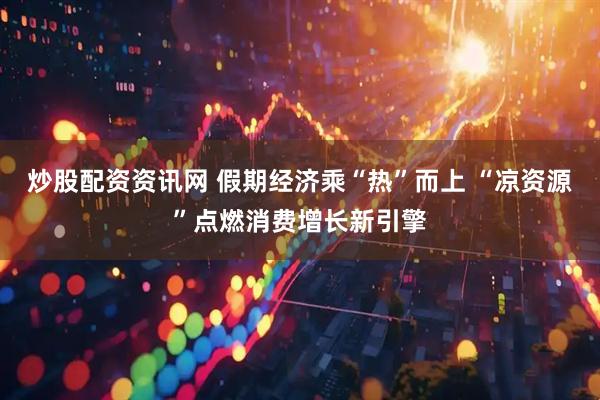 炒股配资资讯网 假期经济乘“热”而上 “凉资源”点燃消费增长新引擎