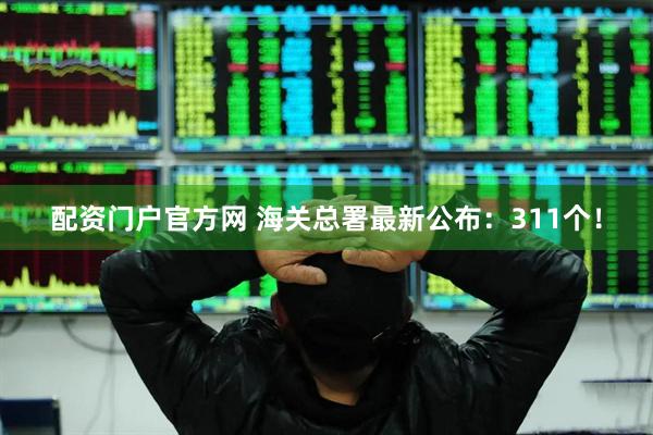 配资门户官方网 海关总署最新公布：311个！