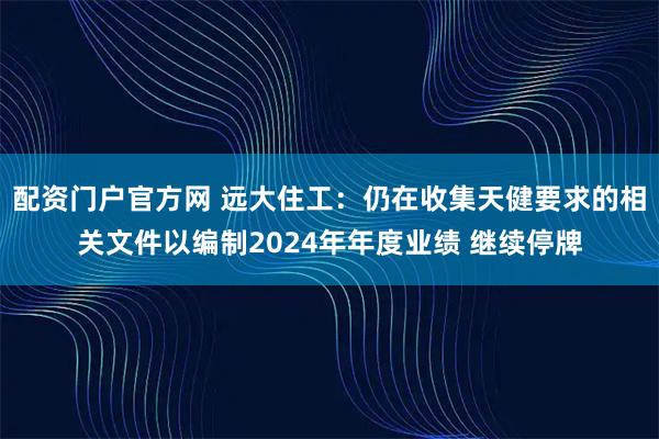 配资门户官方网 远大住工：仍在收集天健要求的相关文件以编制2024年年度业绩 继续停牌