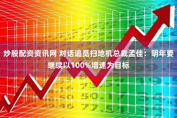炒股配资资讯网 对话追觅扫地机总裁孟佳：明年要继续以100%增速为目标