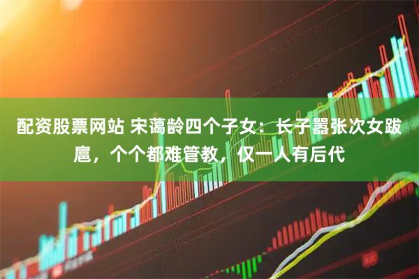 配资股票网站 宋蔼龄四个子女：长子嚣张次女跋扈，个个都难管教，仅一人有后代