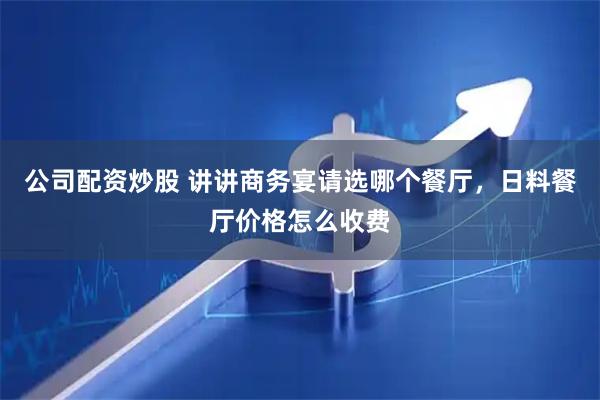 公司配资炒股 讲讲商务宴请选哪个餐厅，日料餐厅价格怎么收费