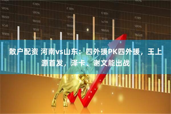 散户配资 河南vs山东：四外援PK四外援，王上源首发，泽卡、谢文能出战