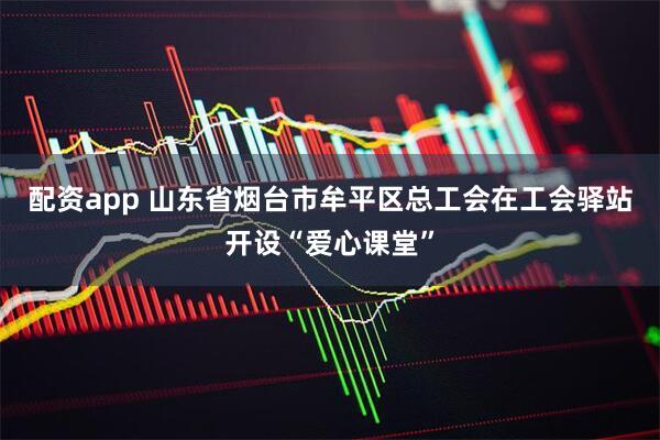 配资app 山东省烟台市牟平区总工会在工会驿站开设“爱心课堂”