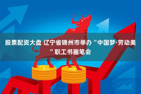 股票配资大盘 辽宁省锦州市举办“中国梦·劳动美”职工书画笔会