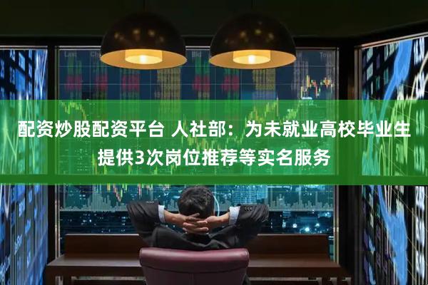 配资炒股配资平台 人社部：为未就业高校毕业生提供3次岗位推荐等实名服务