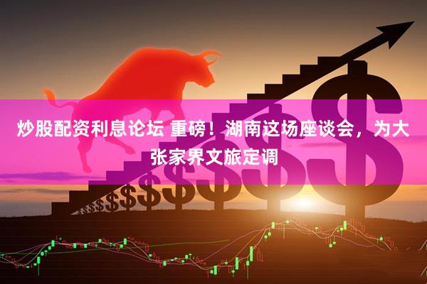 炒股配资利息论坛 重磅！湖南这场座谈会，为大张家界文旅定调