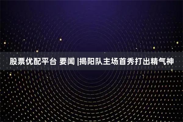 股票优配平台 要闻 |揭阳队主场首秀打出精气神