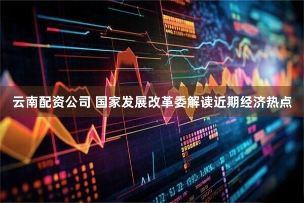云南配资公司 国家发展改革委解读近期经济热点