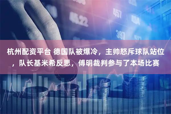 杭州配资平台 德国队被爆冷，主帅怒斥球队站位，队长基米希反思，傅明裁判参与了本场比赛