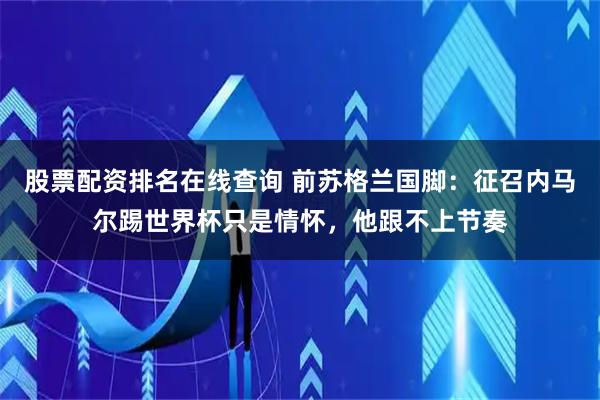 股票配资排名在线查询 前苏格兰国脚：征召内马尔踢世界杯只是情怀，他跟不上节奏
